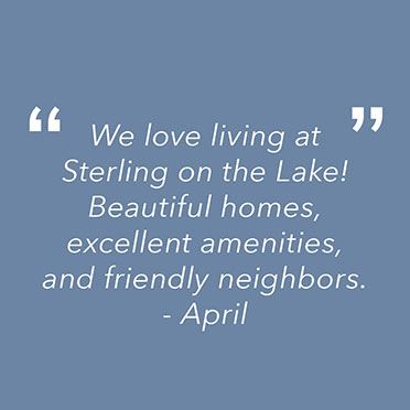 "We love living at Sterling on the Lake. Beautiful homes, excellent amenities, and friendly neighbors."
April
