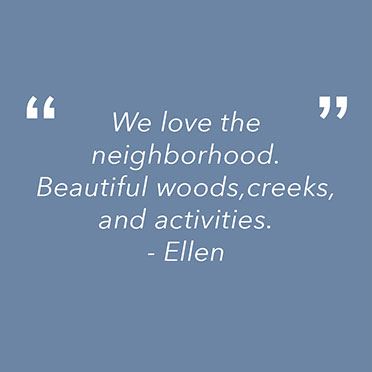 "We love the neighborhood. Beautiful woods, creeks and activities."
Ellen
