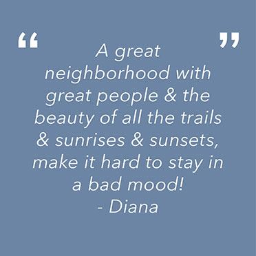 "A great neighborhood with great people & the beauty of all the trails & sunrises & sunsets. make it hard to stay in a bad mood!" 
Diana